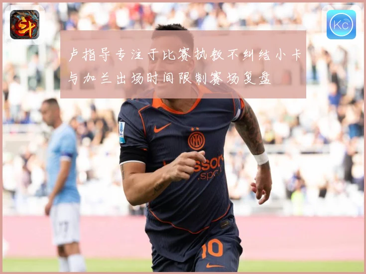 卢指导专注于比赛执教不纠结小卡与加兰出场时间限制赛场复盘
