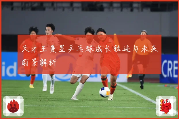 天才王曼昱乒乓球成长轨迹与未来前景解析