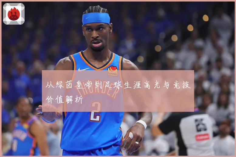 从绿茵皇帝到足球生涯高光与竞技价值解析