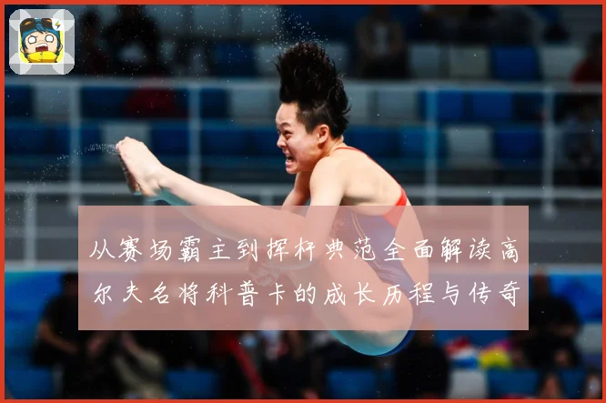 从赛场霸主到挥杆典范全面解读高尔夫名将科普卡的成长历程与传奇成就解析
