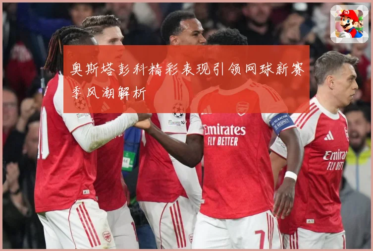 奥斯塔彭科精彩表现引领网球新赛季风潮解析