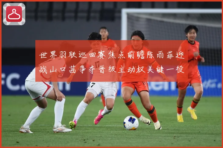 世界羽联巡回赛焦点前瞻陈雨菲迎战山口茜争夺晋级主动权关键一役即将上演解析