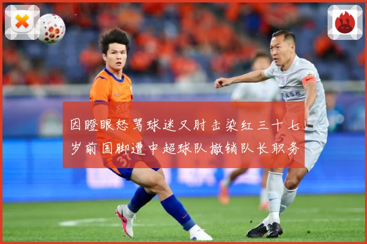 因瞪眼怒骂球迷又肘击染红三十七岁前国脚遭中超球队撤销队长职务数据研判