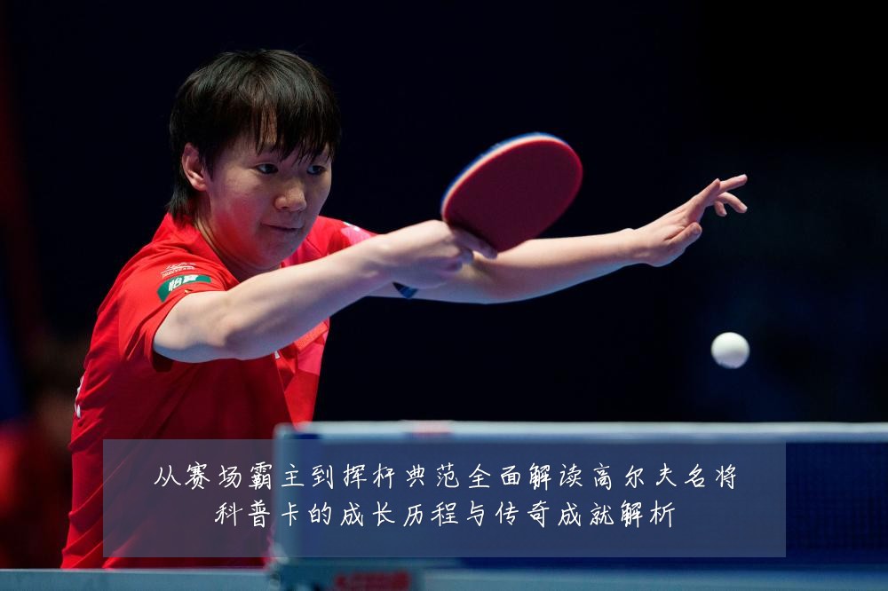 从赛场霸主到挥杆典范全面解读高尔夫名将科普卡的成长历程与传奇成就解析