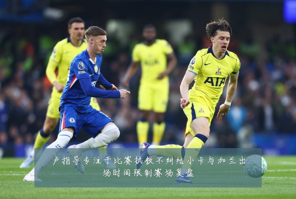 卢指导专注于比赛执教不纠结小卡与加兰出场时间限制赛场复盘