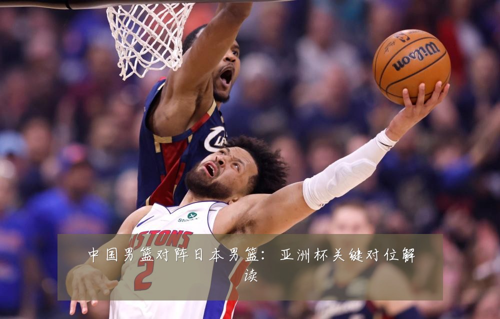 中国男篮对阵日本男篮：亚洲杯关键对位解读